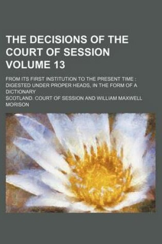 Cover of The Decisions of the Court of Session Volume 13; From Its First Institution to the Present Time Digested Under Proper Heads, in the Form of a Dictionary