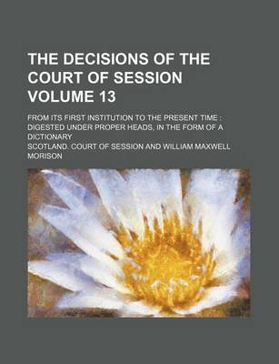 Book cover for The Decisions of the Court of Session Volume 13; From Its First Institution to the Present Time Digested Under Proper Heads, in the Form of a Dictionary