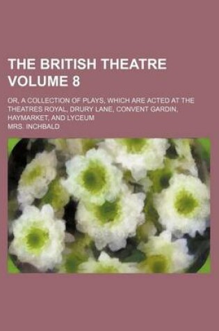 Cover of The British Theatre Volume 8; Or, a Collection of Plays, Which Are Acted at the Theatres Royal, Drury Lane, Convent Gardin, Haymarket, and Lyceum