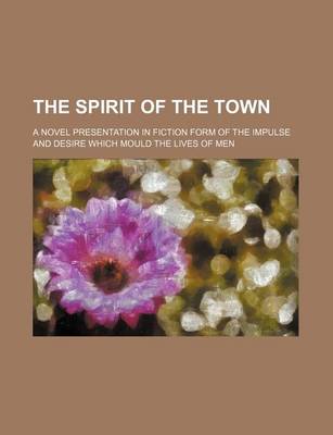 Book cover for The Spirit of the Town; A Novel Presentation in Fiction Form of the Impulse and Desire Which Mould the Lives of Men