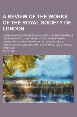Cover of A Review of the Works of the Royal Society of London; Containing Animadversions on Such of the Papers as Deserve Particular Observation. in Eight Parts Under the Several Heads of Arts, Antiquities, Medicine, Miracles, Zoophytes, Animals, Vegetables, Miner