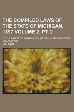 Cover of The Compiled Laws of the State of Michigan, 1897; With a Digest of Supreme Court Decisions and Other Annotations Volume 2, PT. 2