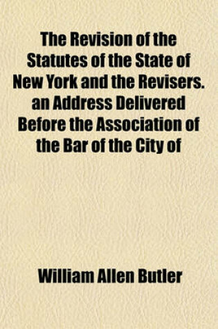 Cover of The Revision of the Statutes of the State of New York and the Revisers. an Address Delivered Before the Association of the Bar of the City of