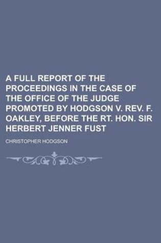 Cover of A Full Report of the Proceedings in the Case of the Office of the Judge Promoted by Hodgson V. REV. F. Oakley, Before the Rt. Hon. Sir Herbert Jenne