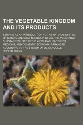 Cover of The Vegetable Kingdom and Its Products; Serving as an Introduction to the Natural System of Botany, and as a Textbook of All the Vegetable Substances Used in the Arts, Manufactures, Medicine, and Domestic Economy Arranged According to the System of de Can