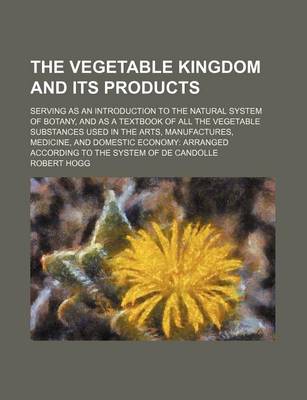 Book cover for The Vegetable Kingdom and Its Products; Serving as an Introduction to the Natural System of Botany, and as a Textbook of All the Vegetable Substances Used in the Arts, Manufactures, Medicine, and Domestic Economy Arranged According to the System of de Can