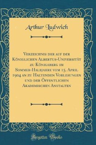 Cover of Verzeichnis der auf der Königlichen Albertus-Universität zu Königsberg im Sommer-Halbjahre vom 15. April 1904 an zu Haltenden Vorlesungen und der Öffentlichen Akademischen Anstalten (Classic Reprint)