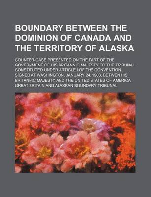 Book cover for Boundary Between the Dominion of Canada and the Territory of Alaska; Counter-Case Presented on the Part of the Government of His Britannic Majesty to the Tribunal Constituted Under Article I of the Convention Signed at Washington, January 24, 1903, Betwen