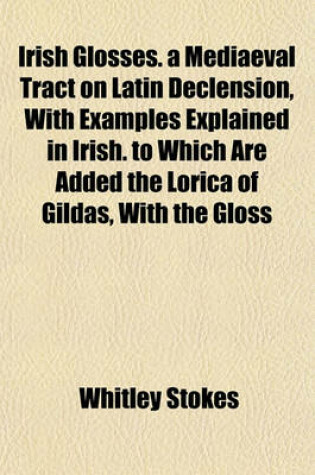 Cover of Irish Glosses. a Mediaeval Tract on Latin Declension, with Examples Explained in Irish. to Which Are Added the Lorica of Gildas, with the Gloss