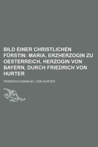 Cover of Bild Einer Christlichen Furstin; Maria, Erzherzogin Zu Oesterreich, Herzogin Von Bayern, Durch Friedrich Von Hurter