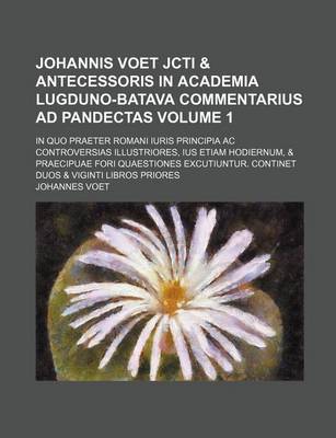 Book cover for Johannis Voet Jcti & Antecessoris in Academia Lugduno-Batava Commentarius Ad Pandectas Volume 1; In Quo Praeter Romani Iuris Principia AC Controversias Illustriores, Ius Etiam Hodiernum, & Praecipuae Fori Quaestiones Excutiuntur. Continet Duos & Viginti L