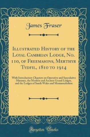Cover of Illustrated History of the Loyal Cambrian Lodge, No. 110, of Freemasons, Merthyr Tydfil, 1810 to 1914: With Introductory Chapters on Operative and Speculative Masonry, the Modern and Ancient Grand Lodges, and the Lodges of South Wales and Monmouthshire