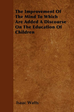 Cover of The Improvement Of The Mind To Which Are Added A Discourse On The Education Of Children