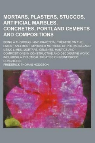 Cover of Mortars, Plasters, Stuccos, Artificial Marbles, Concretes, Portland Cements and Compositions; Being a Thorough and Practical Treatise on the Latest an