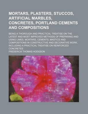 Book cover for Mortars, Plasters, Stuccos, Artificial Marbles, Concretes, Portland Cements and Compositions; Being a Thorough and Practical Treatise on the Latest an