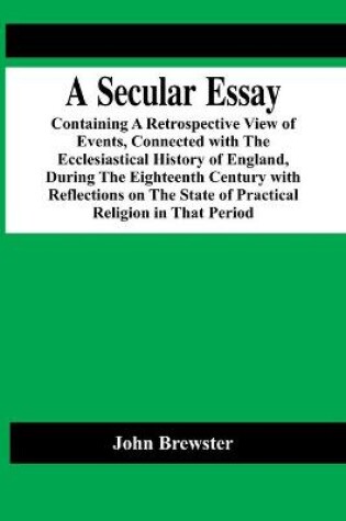 Cover of A Secular Essay; Containing A Retrospective View Of Events, Connected With The Ecclesiastical History Of England, During The Eighteenth Century With Reflections On The State Of Practical Religion In That Period