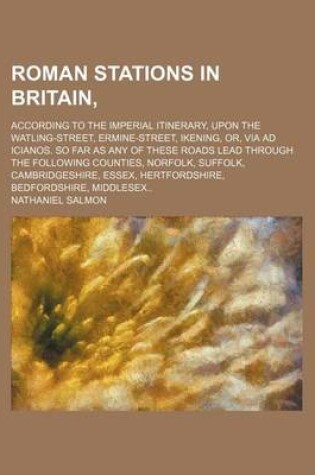 Cover of Roman Stations in Britain; According to the Imperial Itinerary, Upon the Watling-Street, Ermine-Street, Ikening, Or, Via Ad Icianos. So Far as Any of These Roads Lead Through the Following Counties, Norfolk, Suffolk, Cambridgeshire,