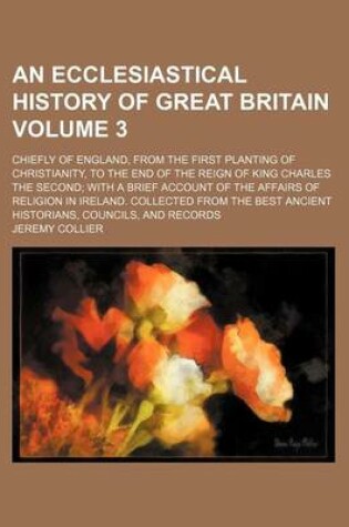 Cover of An Ecclesiastical History of Great Britain Volume 3; Chiefly of England, from the First Planting of Christianity, to the End of the Reign of King Charles the Second; With a Brief Account of the Affairs of Religion in Ireland. Collected from the Best Ancie