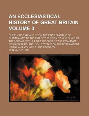 Book cover for An Ecclesiastical History of Great Britain Volume 3; Chiefly of England, from the First Planting of Christianity, to the End of the Reign of King Charles the Second; With a Brief Account of the Affairs of Religion in Ireland. Collected from the Best Ancie