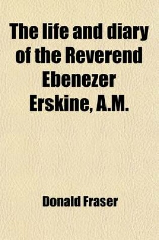 Cover of The Life and Diary of the Reverend Ebenezer Erskine, A.M.; Of Stirling, Father of the Secession Church, to Which Is Prefixed a Memoir of His Father, the REV. Henry Erskine, of Chirnside