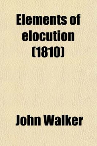 Cover of Elements of Elocution; In Which the Principles of Reading and Speaking Are Investigated with Directions for Strengthening and Modulating the Voice to Which Is Added a Complete System of the Passions, Showing How They Affect the Countenance, Tone of Voice,