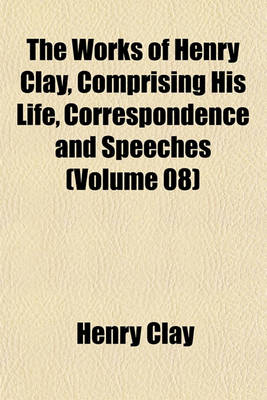 Book cover for The Works of Henry Clay, Comprising His Life, Correspondence and Speeches (Volume 08)