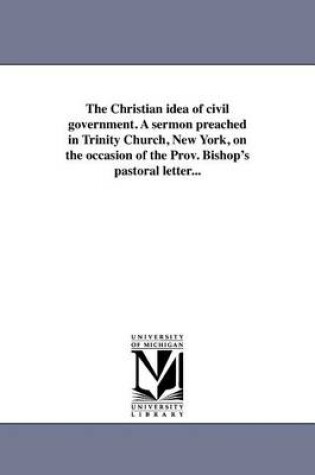 Cover of The Christian Idea of Civil Government. a Sermon Preached in Trinity Church, New York, on the Occasion of the Prov. Bishop's Pastoral Letter...