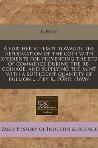Cover of A Further Attempt Towards the Reformation of the Coin with Expedients for Preventing the Stop of Commerce During the Re-Coinage, and Supplying the Mint with a Sufficient Quantity of Bullion ... / By R. Ford. (1696)
