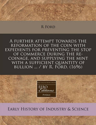 Book cover for A Further Attempt Towards the Reformation of the Coin with Expedients for Preventing the Stop of Commerce During the Re-Coinage, and Supplying the Mint with a Sufficient Quantity of Bullion ... / By R. Ford. (1696)