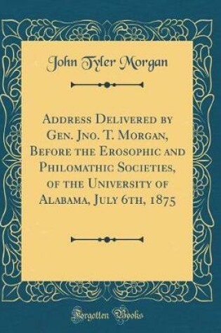 Cover of Address Delivered by Gen. Jno. T. Morgan, Before the Erosophic and Philomathic Societies, of the University of Alabama, July 6th, 1875 (Classic Reprint)