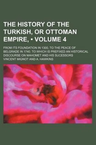 Cover of The History of the Turkish, or Ottoman Empire, (Volume 4); From Its Foundation in 1300, to the Peace of Belgrade in 1740. to Which Is Prefixed an Historical Discourse on Mahomet and His Sucessors