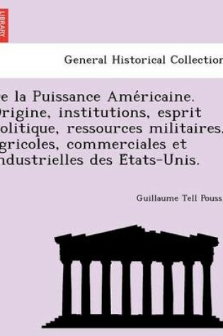 Cover of de La Puissance AME Ricaine. Origine, Institutions, Esprit Politique, Ressources Militaires, Agricoles, Commerciales Et Industrielles Des E Tats-Unis.