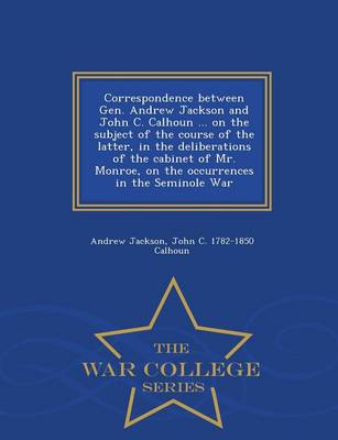 Book cover for Correspondence Between Gen. Andrew Jackson and John C. Calhoun ... on the Subject of the Course of the Latter, in the Deliberations of the Cabinet of Mr. Monroe, on the Occurrences in the Seminole War - War College Series