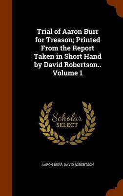 Book cover for Trial of Aaron Burr for Treason; Printed from the Report Taken in Short Hand by David Robertson.. Volume 1