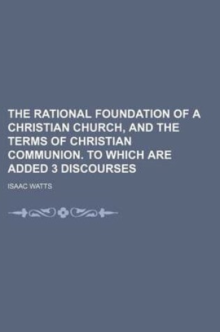 Cover of The Rational Foundation of a Christian Church, and the Terms of Christian Communion. to Which Are Added 3 Discourses
