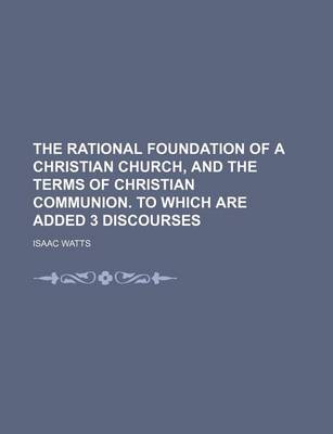 Book cover for The Rational Foundation of a Christian Church, and the Terms of Christian Communion. to Which Are Added 3 Discourses