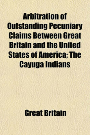 Cover of Arbitration of Outstanding Pecuniary Claims Between Great Britain and the United States of America; The Cayuga Indians