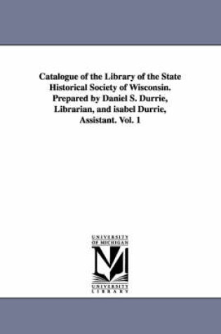 Cover of Catalogue of the Library of the State Historical Society of Wisconsin. Prepared by Daniel S. Durrie, Librarian, and isabel Durrie, Assistant. Vol. 1