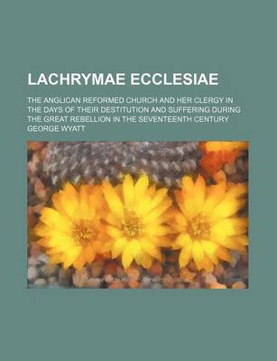 Book cover for Lachrymae Ecclesiae; The Anglican Reformed Church and Her Clergy in the Days of Their Destitution and Suffering During the Great Rebellion in the Seventeenth Century