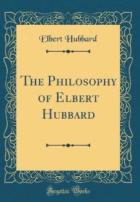 Book cover for The Philosophy of Elbert Hubbard (Classic Reprint)