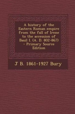 Cover of A History of the Eastern Roman Empire from the Fall of Irene to the Accession of Basil I. (A. D. 802-867) - Primary Source Edition