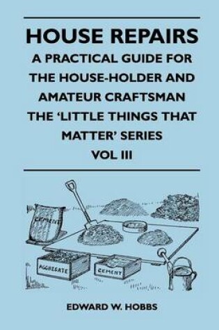 Cover of House Repairs - A Practical Guide for the House-Holder and Amateur Craftsman - The 'Little Things That Matter' Series - Vol III