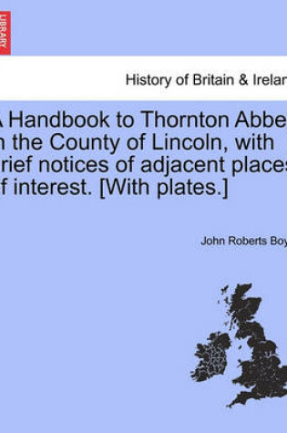 Cover of A Handbook to Thornton Abbey in the County of Lincoln, with Brief Notices of Adjacent Places of Interest. [With Plates.]