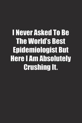 Book cover for I Never Asked To Be The World's Best Epidemiologist But Here I Am Absolutely Crushing It.