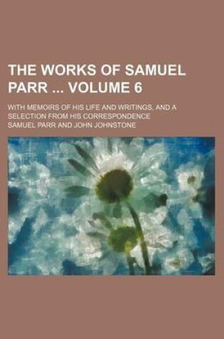 Cover of The Works of Samuel Parr Volume 6; With Memoirs of His Life and Writings, and a Selection from His Correspondence