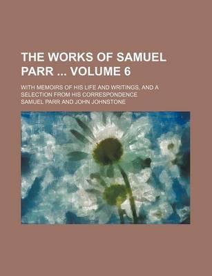 Book cover for The Works of Samuel Parr Volume 6; With Memoirs of His Life and Writings, and a Selection from His Correspondence