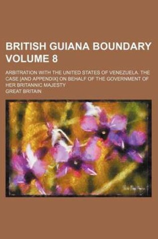 Cover of British Guiana Boundary Volume 8; Arbitration with the United States of Venezuela. the Case [And Appendix] on Behalf of the Government of Her Britannic Majesty