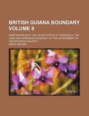 Book cover for British Guiana Boundary Volume 8; Arbitration with the United States of Venezuela. the Case [And Appendix] on Behalf of the Government of Her Britannic Majesty