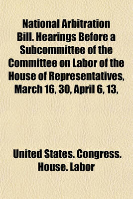 Book cover for National Arbitration Bill. Hearings Before a Subcommittee of the Committee on Labor of the House of Representatives, March 16, 30, April 6, 13,