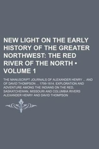 Cover of New Light on the Early History of the Greater Northwest (Volume 1); The Red River of the North. the Manuscript Journals of Alexander Henry and of David Thompson 1799-1814. Exploration and Adventure Among the Indians on the Red, Saskatchewan, Missouri and